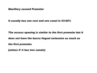 Maxillary second Premolar

It usually has one root and one canal in 53-60%

The access opening is similar to the first premolar but it
does not have the bucco lingual extension as much as
the first premolar.
[unless if it has two canals]

 