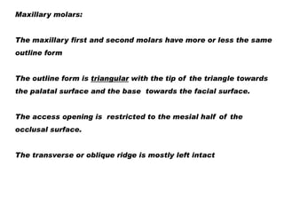 Maxillary molars:
The maxillary first and second molars have more or less the same
outline form
The outline form is triangular with the tip of the triangle towards
the palatal surface and the base towards the facial surface.
The access opening is restricted to the mesial half of the
occlusal surface.
The transverse or oblique ridge is mostly left intact

 