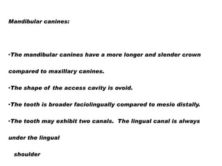Mandibular canines:

•The mandibular canines have a more longer and slender crown
compared to maxillary canines.
•The shape of the access cavity is ovoid.

•The tooth is broader faciolingually compared to mesio distally.
•The tooth may exhibit two canals. The lingual canal is always
under the lingual
shoulder

 