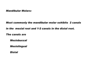 Mandibular Molars:

Most commonly the mandibular molar exhibits 2 canals
in the mesial root and 1-2 canals in the distal root.
The canals are

Mesiobuccal
Mesiolingual
Distal

 
