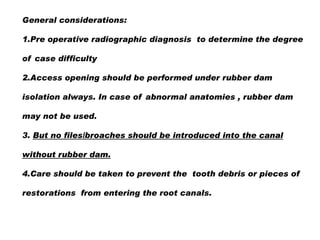 General considerations:
1.Pre operative radiographic diagnosis to determine the degree
of case difficulty
2.Access opening should be performed under rubber dam
isolation always. In case of abnormal anatomies , rubber dam
may not be used.
3. But no files/broaches should be introduced into the canal
without rubber dam.

4.Care should be taken to prevent the tooth debris or pieces of
restorations from entering the root canals.

 