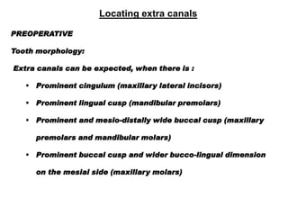 Locating extra canals
PREOPERATIVE
Tooth morphology:
Extra canals can be expected, when there is :

• Prominent cingulum (maxillary lateral incisors)
•

Prominent lingual cusp (mandibular premolars)

•

Prominent and mesio-distally wide buccal cusp (maxillary

premolars and mandibular molars)
•

Prominent buccal cusp and wider bucco-lingual dimension
on the mesial side (maxillary molars)

 