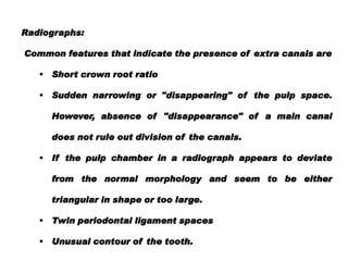 Radiographs:
Common features that indicate the presence of extra canals are
•

Short crown root ratio

•

Sudden narrowing or "disappearing" of the pulp space.
However, absence of "disappearance" of a main canal
does not rule out division of the canals.

•

If the pulp chamber in a radiograph appears to deviate
from the normal morphology and seem to be either
triangular in shape or too large.

•

Twin periodontal ligament spaces

• Unusual contour of the tooth.

 
