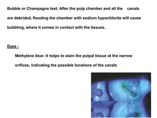 Bubble or Champagne test: After the pulp chamber and all the

canals

are debrided, flooding the chamber with sodium hypochlorite will cause
bubbling, where it comes in contact with the tissues.

Dyes :
Methylene blue: It helps to stain the pulpal tissue at the narrow
orifices, indicating the possible locations of the canals

 