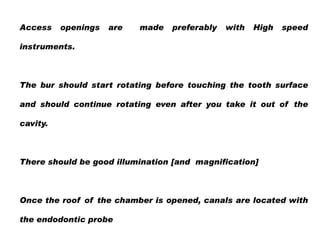 Access

openings

are

made

preferably

with

High

speed

instruments.

The bur should start rotating before touching the tooth surface
and should continue rotating even after you take it out of the
cavity.

There should be good illumination [and magnification]

Once the roof of the chamber is opened, canals are located with
the endodontic probe

 