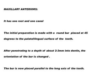 MAXILLARY ANTERIORS:

It has one root and one canal

The initial preparation is made with a round bur placed at 45
degrees to the palatal/lingual surface of the tooth.

After penetrating to a depth of about 2-3mm into dentin, the
orientation of the bur is changed .

The bur is now placed parallel to the long axis of the tooth.

 
