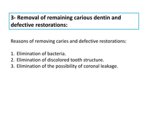 3- Removal of remaining carious dentin and
defective restorations:
Reasons of removing caries and defective restorations:
1. Elimination of bacteria.
2. Elimination of discolored tooth structure.
3. Elimination of the possibility of coronal leakage.
 