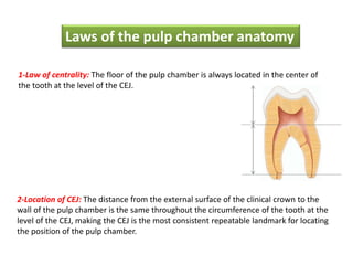1-Law of centrality: The floor of the pulp chamber is always located in the center of
the tooth at the level of the CEJ.
2-Location of CEJ: The distance from the external surface of the clinical crown to the
wall of the pulp chamber is the same throughout the circumference of the tooth at the
level of the CEJ, making the CEJ is the most consistent repeatable landmark for locating
the position of the pulp chamber.
Laws of the pulp chamber anatomy
 