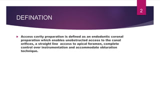DEFINATION
 Access cavity preparation is defined as an endodontic coronal
preparation which enables unobstructed access to the canal
orifices, a straight line access to apical foramen, complete
control over instrumentation and accommodate obturation
technique.
2
 