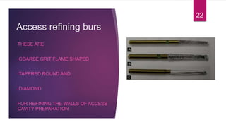Access refining burs
THESE ARE
•COARSE GRIT FLAME SHAPED
•TAPERED ROUND AND
•DIAMOND
FOR REFINING THE WALLS OF ACCESS
CAVITY PREPARATION
22
 
