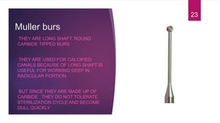 Muller burs
•THEY ARE LONG SHAFT, ROUND
CARBIDE TIPPED BURS
•THEY ARE USED FOR CALCIFIED
CANALS BECAUSE OF LONG SHAFT IS
USEFUL FOR WORKING DEEP IN
RADICULAR PORTION.
•BUT SINCE THEY ARE MADE UP OF
CARBIDE , THEY DO NOT TOLERATE
STERILIZATION CYCLE AND BECOME
DULL QUICKLY
23
 