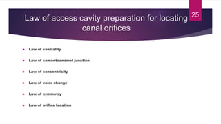 Law of access cavity preparation for locating
canal orifices
 Law of centrality
 Law of cementoenamel junction
 Law of concentricity
 Law of color change
 Law of symmetry
 Law of orifice location
25
 