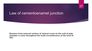 Law of cementoenamel junction
Distance from external surface of clinical crown to the wall of pulp
chamber is same throughout the tooth circumference at the level of
CEJ
27
 