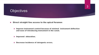 Objectives
 Direct straight line access to the apical foramen
 Improve instrument control because of minimal instrument deflection
and ease of introducing instrument in the canal.
 Improved obturation.
 Decrease incidence of iatrogenic errors.
3
 