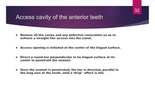 Access cavity of the anterior teeth
 Remove all the caries and any defective restoration so as to
achieve a straight line access into the canal.
 Access opening is initiated at the center of the lingual surface.
 Direct a round bur perpendicular to he lingual surface at its
center to penetrate the enamel.
 Once the enamel is penetrated, the bur is directed, parallel to
the long axis of the tooth, until a ‘drop’ effect is felt.
32
 