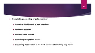  Completing deroofing of pulp chamber
 Complete debridement of pulp chamber .
 Improving visibility.
 Locating canal orifices.
 Permitting straight line access.
 Preventing discoloration of the teeth because of remaining pulp tissue.
4
 