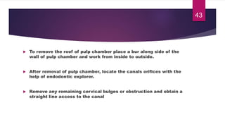  To remove the roof of pulp chamber place a bur along side of the
wall of pulp chamber and work from inside to outside.
 After removal of pulp chamber, locate the canals orifices with the
help of endodontic explorer.
 Remove any remaining cervical bulges or obstruction and obtain a
straight line access to the canal
43
 