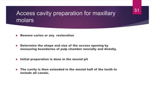 Access cavity preparation for maxillary
molars
 Remove caries or any restoration
 Determine the shape and size of the access opening by
measuring boundaries of pulp chamber mesially and distally.
 Initial preparation is done in the mesial pit
 The cavity is then extended in the mesial half of the tooth to
include all canals.
51
 