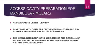 ACCESS CAVITY PREPARATION FOR
MANDIBULAR MOLARS
 REMOVE CARIES OR RESTORATION
 PENETRATE WITH OUND BUR ON THE CENTRAL FOSSA MID WAY
BETWEEN THE MESIAL AND DISTAL BOUNDARIES
 THE MESIAL BOUNDARY IS THE LINE JOINING THE MESIAL CUSP
TIP AND THE DISTAL BOUNDARY IS THE LINE JOINING BUCCAL
AND THE LINGUAL GROOVES
60
 