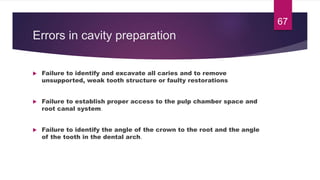 Errors in cavity preparation
 Failure to identify and excavate all caries and to remove
unsupported, weak tooth structure or faulty restorations
 Failure to establish proper access to the pulp chamber space and
root canal system.
 Failure to identify the angle of the crown to the root and the angle
of the tooth in the dental arch.
67
 