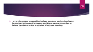  errors in access preparation include gouging, perforation, ledge
formation, instrument breakage and these errors occur due to
failure to adhere to the principles of access opening.
68
 