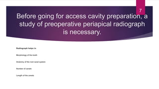 Before going for access cavity preparation, a
study of preoperative periapical radiograph
is necessary.
Radiograph helps in
Morphology of the tooth
Anatomy of the root canal system
Number of canals
Length of the canals
7
 