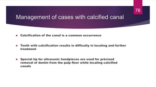 Management of cases with calcified canal
 Calcification of the canal is a common occurrence
 Teeth with calcification results in difficulty in locating and further
treatment
 Special tip for ultrasonic handpieces are used for précised
removal of dentin from the pulp floor while locating calcified
canals
76
 