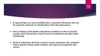  If special tips are not available then a pointed ultrasonic tip can
be used for removal of calcification from the pulp space
 Over cutting of the dentin should be avoided in order to locate
canals, this will further result in loss of landmark and the tooth
weakening
 At first indication that the canal is found, introduce the smallest
with a gentle motion both rotation and apical to negotiate the
canal.
78
 