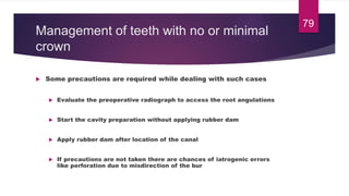 Management of teeth with no or minimal
crown
 Some precautions are required while dealing with such cases
 Evaluate the preoperative radiograph to access the root angulations
 Start the cavity preparation without applying rubber dam
 Apply rubber dam after location of the canal
 If precautions are not taken there are chances of iatrogenic errors
like perforation due to misdirection of the bur
79
 