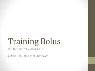 Training Bolus
“It’s The Little Things That Kill…”
ACCESS – CE – 2015 03 “RUBYS CASE”
 