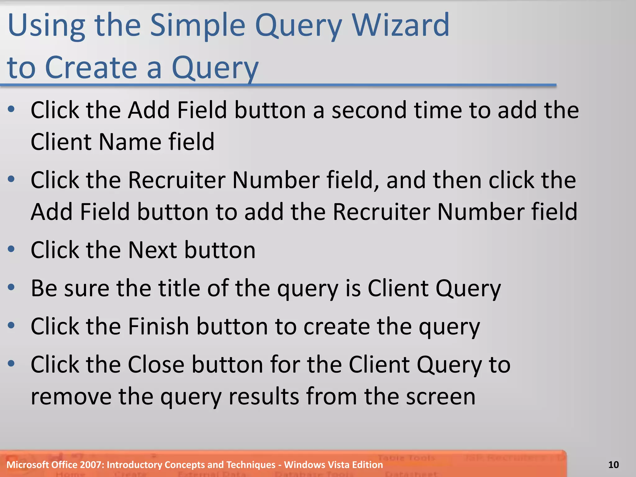 Using the Simple Query Wizard to Create a QueryClick the Add Field button a second time to add the Client Name fieldClick the Recruiter Number field, and then click the Add Field button to add the Recruiter Number fieldClick the Next buttonBe sure the title of the query is Client QueryClick the Finish button to create the queryClick the Close button for the Client Query to remove the query results from the screenMicrosoft Office 2007: Introductory Concepts and Techniques - Windows Vista Edition10
