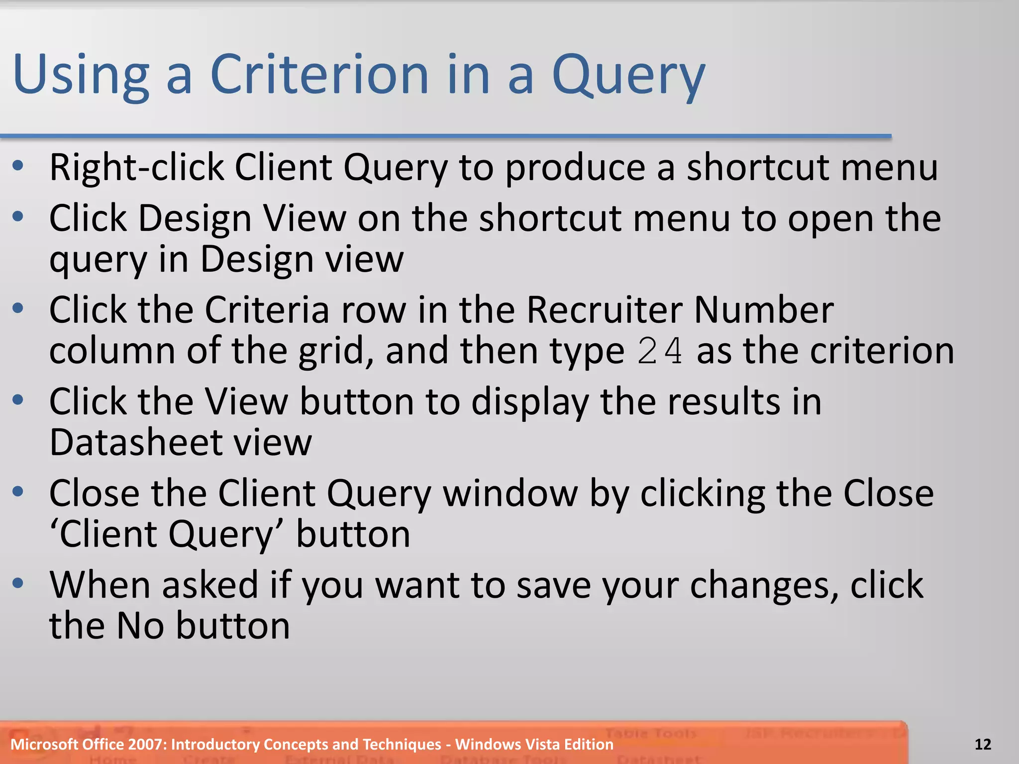 Using a Criterion in a QueryRight-click Client Query to produce a shortcut menuClick Design View on the shortcut menu to open the query in Design viewClick the Criteria row in the Recruiter Number column of the grid, and then type 24 as the criterionClick the View button to display the results in Datasheet viewClose the Client Query window by clicking the Close ‘Client Query’ buttonWhen asked if you want to save your changes, click the No buttonMicrosoft Office 2007: Introductory Concepts and Techniques - Windows Vista Edition12
