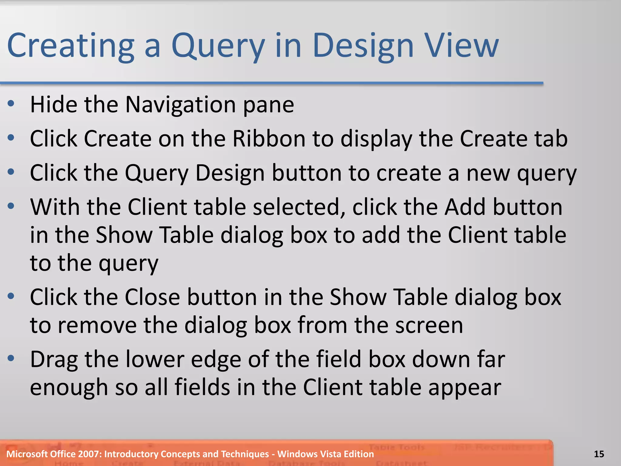Creating a Query in Design ViewHide the Navigation paneClick Create on the Ribbon to display the Create tabClick the Query Design button to create a new queryWith the Client table selected, click the Add button in the Show Table dialog box to add the Client table to the queryClick the Close button in the Show Table dialog box  to remove the dialog box from the screenDrag the lower edge of the field box down far enough so all fields in the Client table appearMicrosoft Office 2007: Introductory Concepts and Techniques - Windows Vista Edition15