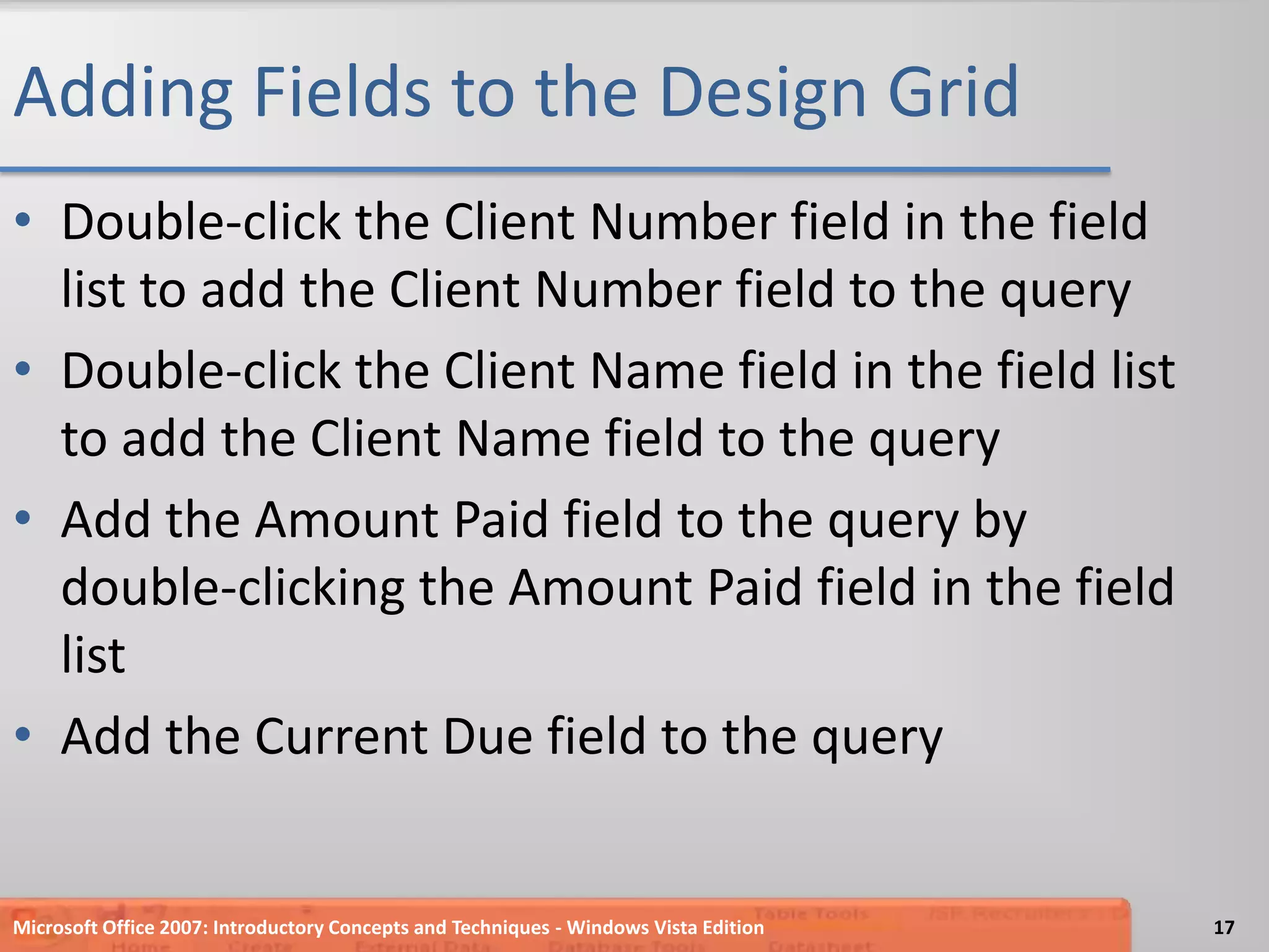 Adding Fields to the Design GridDouble-click the Client Number field in the field list to add the Client Number field to the queryDouble-click the Client Name field in the field list to add the Client Name field to the queryAdd the Amount Paid field to the query by double-clicking the Amount Paid field in the field listAdd the Current Due field to the queryMicrosoft Office 2007: Introductory Concepts and Techniques - Windows Vista Edition17