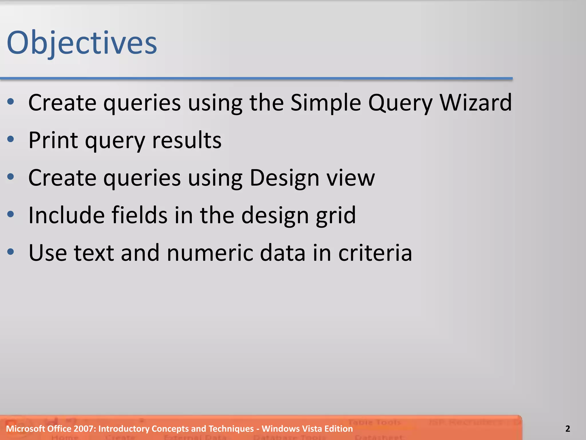 ObjectivesCreate queries using the Simple Query WizardPrint query resultsCreate queries using Design viewInclude fields in the design gridUse text and numeric data in criteria2Microsoft Office 2007: Introductory Concepts and Techniques - Windows Vista Edition