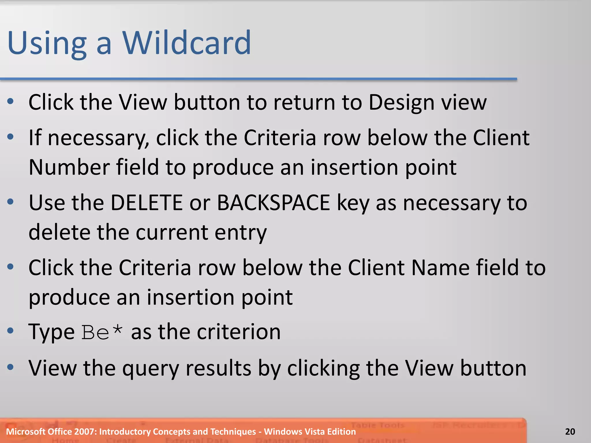Using a WildcardClick the View button to return to Design viewIf necessary, click the Criteria row below the Client Number field to produce an insertion pointUse the DELETE or BACKSPACE key as necessary to delete the current entryClick the Criteria row below the Client Name field to produce an insertion pointType Be* as the criterionView the query results by clicking the View buttonMicrosoft Office 2007: Introductory Concepts and Techniques - Windows Vista Edition20