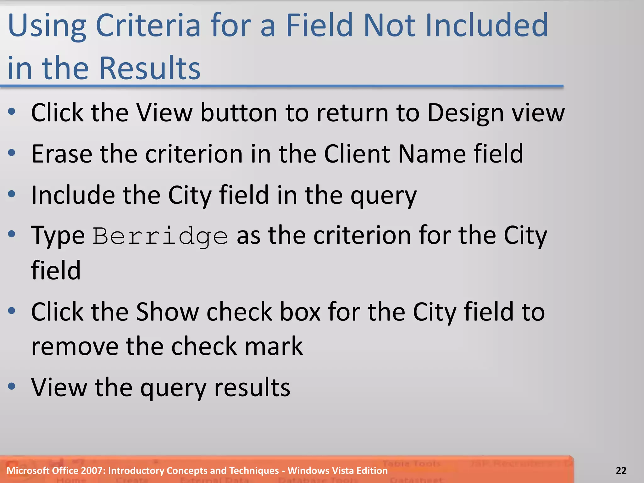 Using Criteria for a Field Not Included in the ResultsClick the View button to return to Design viewErase the criterion in the Client Name fieldInclude the City field in the queryType Berridge as the criterion for the City fieldClick the Show check box for the City field to remove the check markView the query resultsMicrosoft Office 2007: Introductory Concepts and Techniques - Windows Vista Edition22