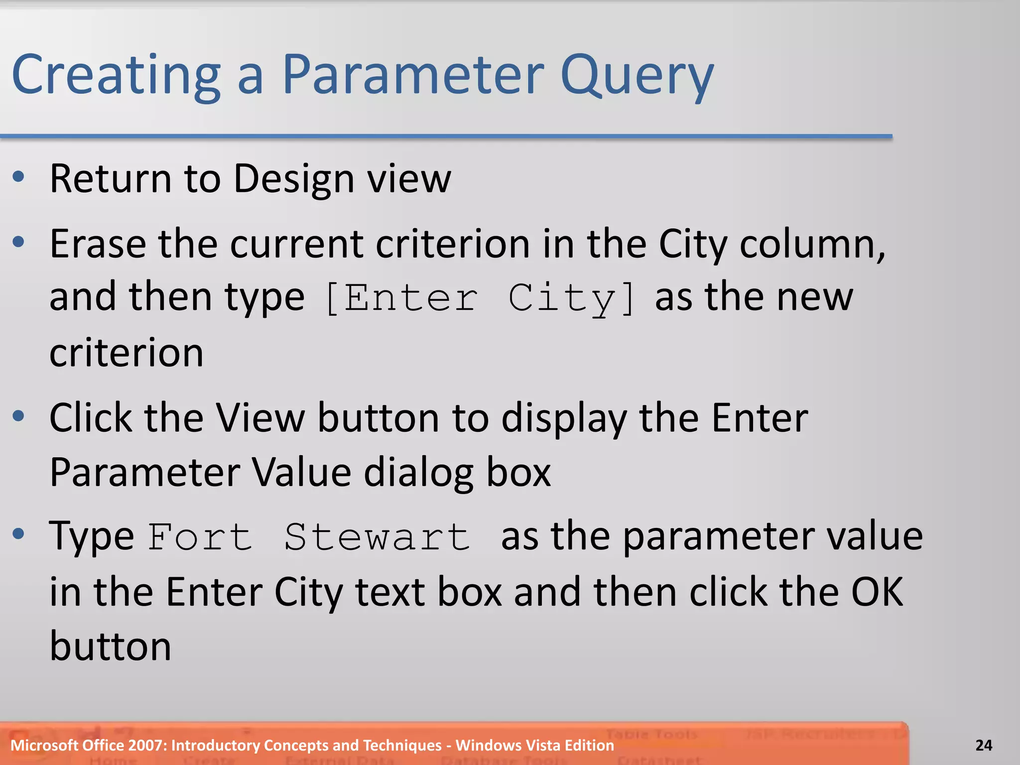 Creating a Parameter QueryReturn to Design viewErase the current criterion in the City column, and then type [Enter City] as the new criterionClick the View button to display the Enter Parameter Value dialog boxType Fort Stewart as the parameter value in the Enter City text box and then click the OK buttonMicrosoft Office 2007: Introductory Concepts and Techniques - Windows Vista Edition24