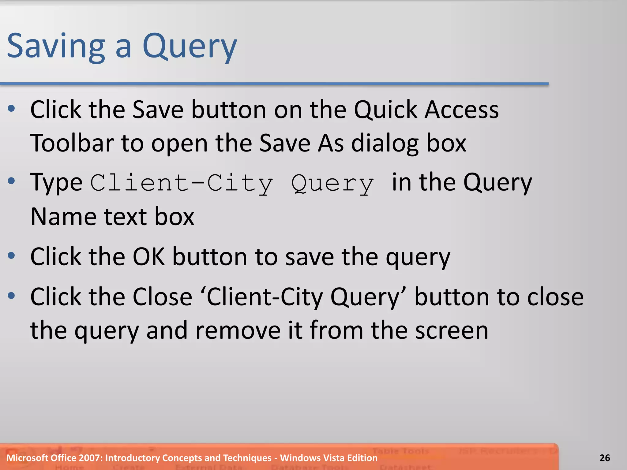 Saving a QueryClick the Save button on the Quick Access Toolbar to open the Save As dialog boxType Client-City Query in the Query Name text boxClick the OK button to save the queryClick the Close ‘Client-City Query’ button to close the query and remove it from the screenMicrosoft Office 2007: Introductory Concepts and Techniques - Windows Vista Edition26