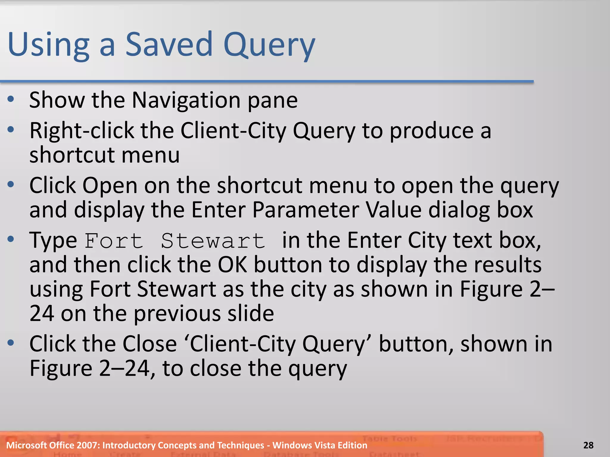 Using a Saved QueryShow the Navigation paneRight-click the Client-City Query to produce a shortcut menuClick Open on the shortcut menu to open the query and display the Enter Parameter Value dialog boxType Fort Stewart in the Enter City text box, and then click the OK button to display the results using Fort Stewart as the city as shown in Figure 2–24 on the previous slide Click the Close ‘Client-City Query’ button, shown in Figure 2–24, to close the queryMicrosoft Office 2007: Introductory Concepts and Techniques - Windows Vista Edition28