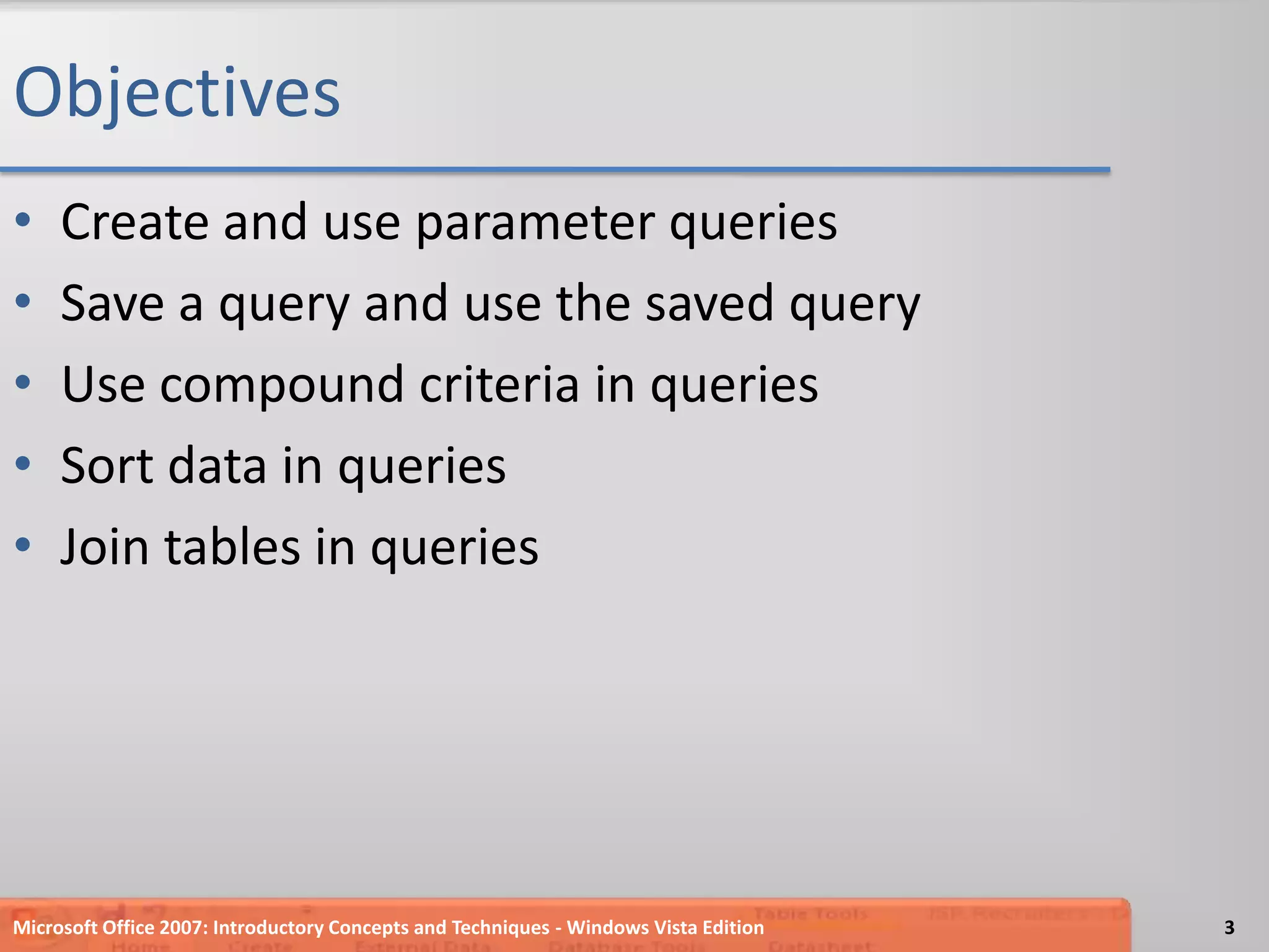 ObjectivesCreate and use parameter queriesSave a query and use the saved queryUse compound criteria in queriesSort data in queriesJoin tables in queriesMicrosoft Office 2007: Introductory Concepts and Techniques - Windows Vista Edition3