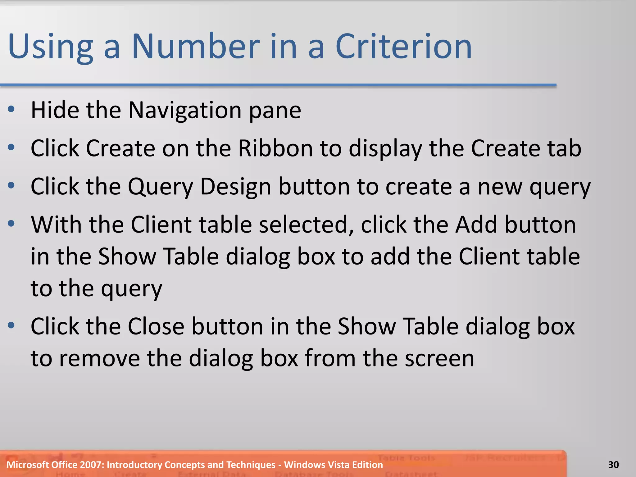 Using a Number in a CriterionHide the Navigation paneClick Create on the Ribbon to display the Create tabClick the Query Design button to create a new queryWith the Client table selected, click the Add button in the Show Table dialog box to add the Client table to the queryClick the Close button in the Show Table dialog box to remove the dialog box from the screenMicrosoft Office 2007: Introductory Concepts and Techniques - Windows Vista Edition30