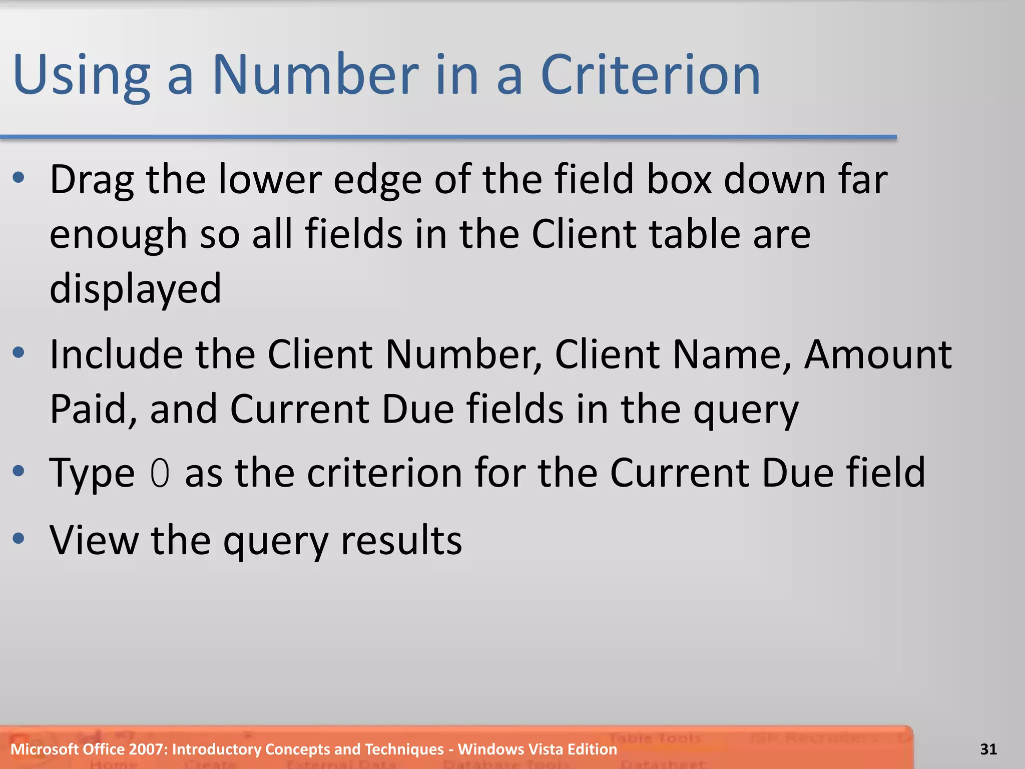 Using a Number in a CriterionDrag the lower edge of the field box down far enough so all fields in the Client table are displayedInclude the Client Number, Client Name, Amount Paid, and Current Due fields in the queryType 0 as the criterion for the Current Due fieldView the query resultsMicrosoft Office 2007: Introductory Concepts and Techniques - Windows Vista Edition31