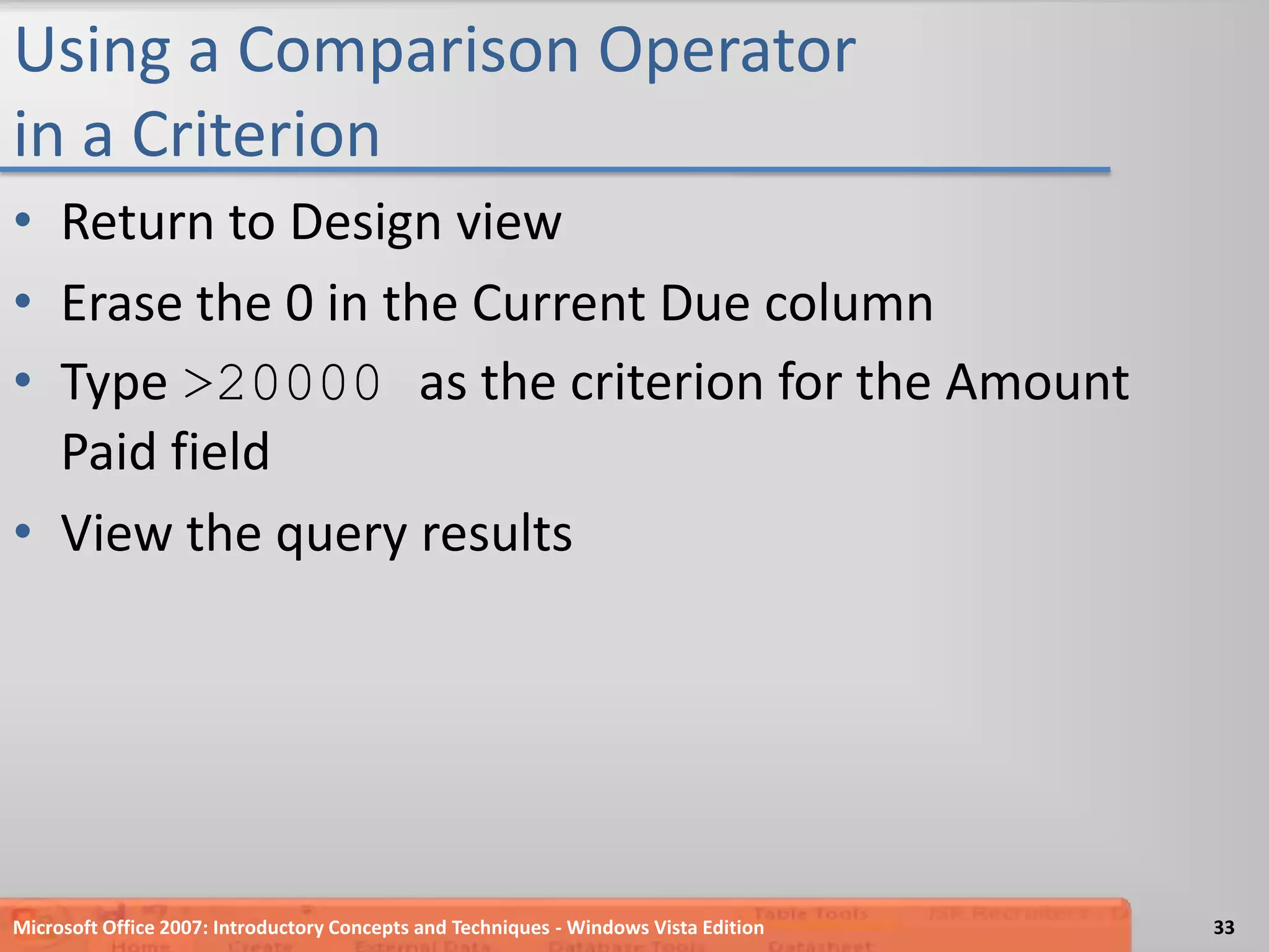 Using a Comparison Operator in a CriterionReturn to Design viewErase the 0 in the Current Due columnType >20000 as the criterion for the Amount Paid fieldView the query resultsMicrosoft Office 2007: Introductory Concepts and Techniques - Windows Vista Edition33