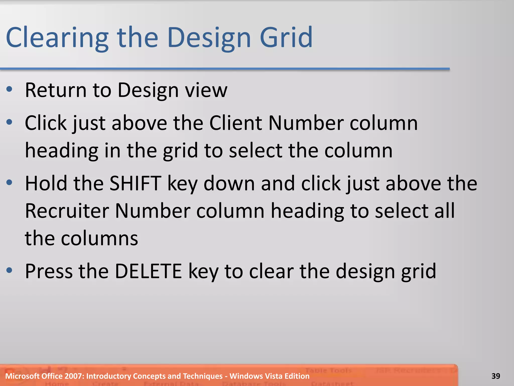 Clearing the Design GridReturn to Design viewClick just above the Client Number column heading in the grid to select the columnHold the SHIFT key down and click just above the Recruiter Number column heading to select all the columnsPress the DELETE key to clear the design gridMicrosoft Office 2007: Introductory Concepts and Techniques - Windows Vista Edition39