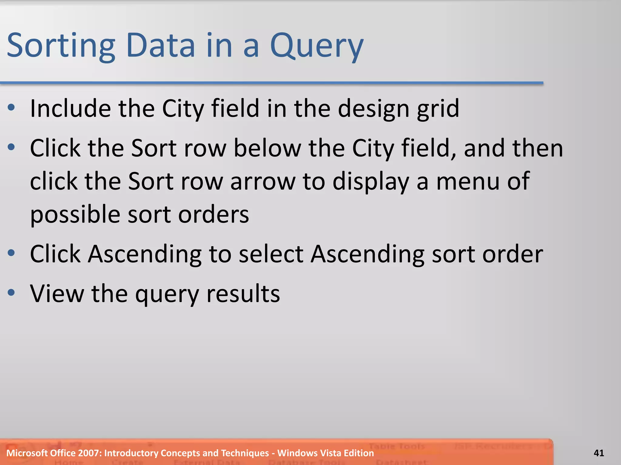 Sorting Data in a QueryInclude the City field in the design gridClick the Sort row below the City field, and then click the Sort row arrow to display a menu of possible sort ordersClick Ascending to select Ascending sort orderView the query resultsMicrosoft Office 2007: Introductory Concepts and Techniques - Windows Vista Edition41