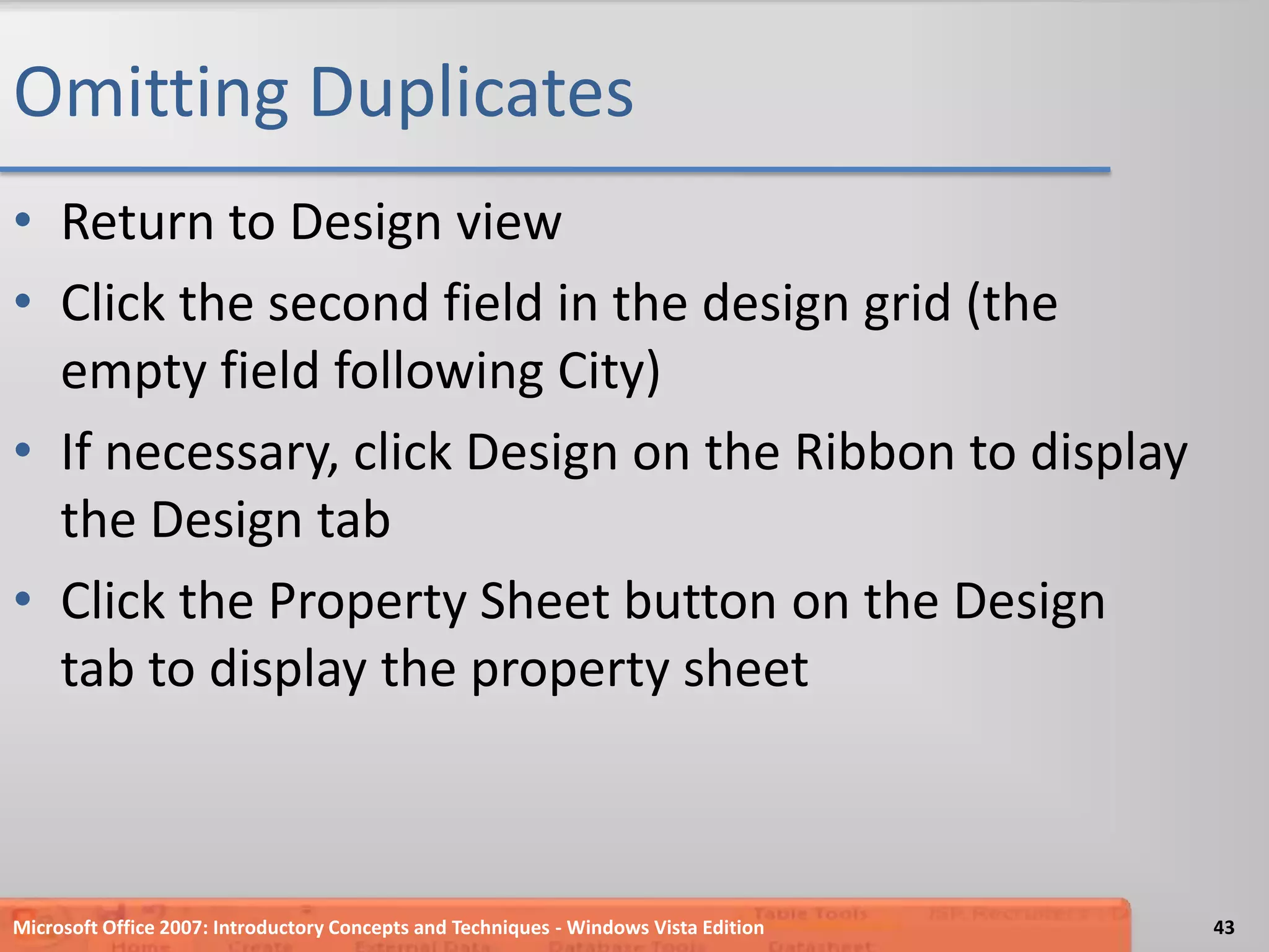 Omitting DuplicatesReturn to Design viewClick the second field in the design grid (the empty field following City)If necessary, click Design on the Ribbon to display the Design tabClick the Property Sheet button on the Design tab to display the property sheetMicrosoft Office 2007: Introductory Concepts and Techniques - Windows Vista Edition43