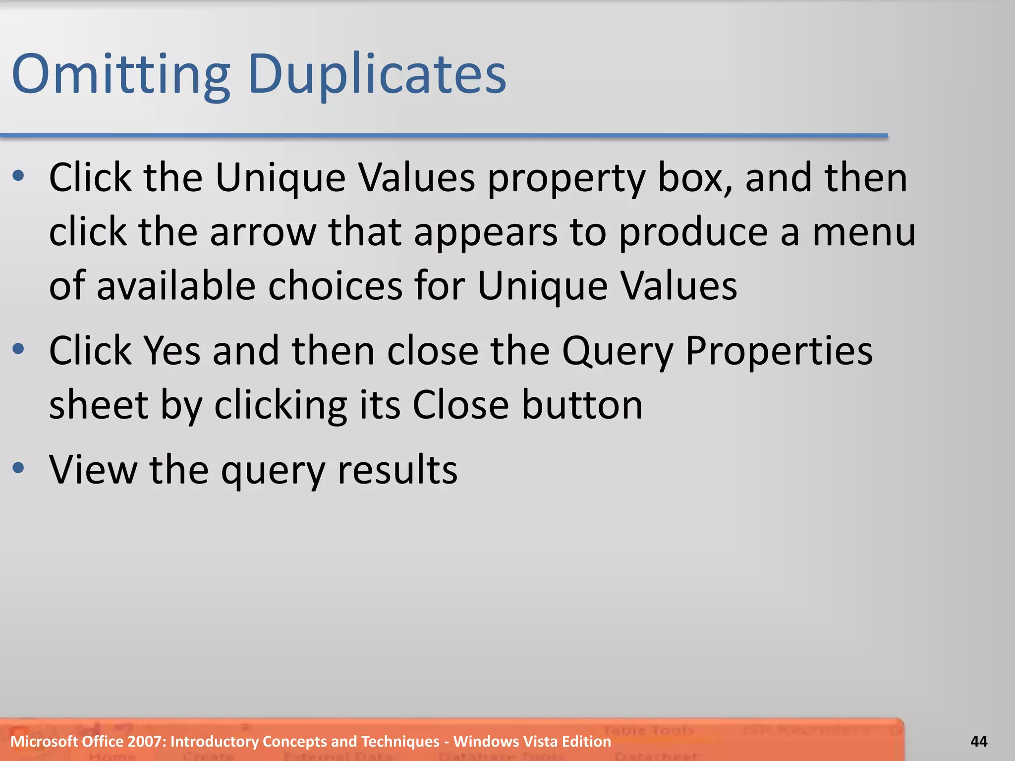Omitting DuplicatesClick the Unique Values property box, and then click the arrow that appears to produce a menu of availablechoices for Unique ValuesClick Yes and then close the Query Properties sheet by clicking its Close buttonView the query resultsMicrosoft Office 2007: Introductory Concepts and Techniques - Windows Vista Edition44