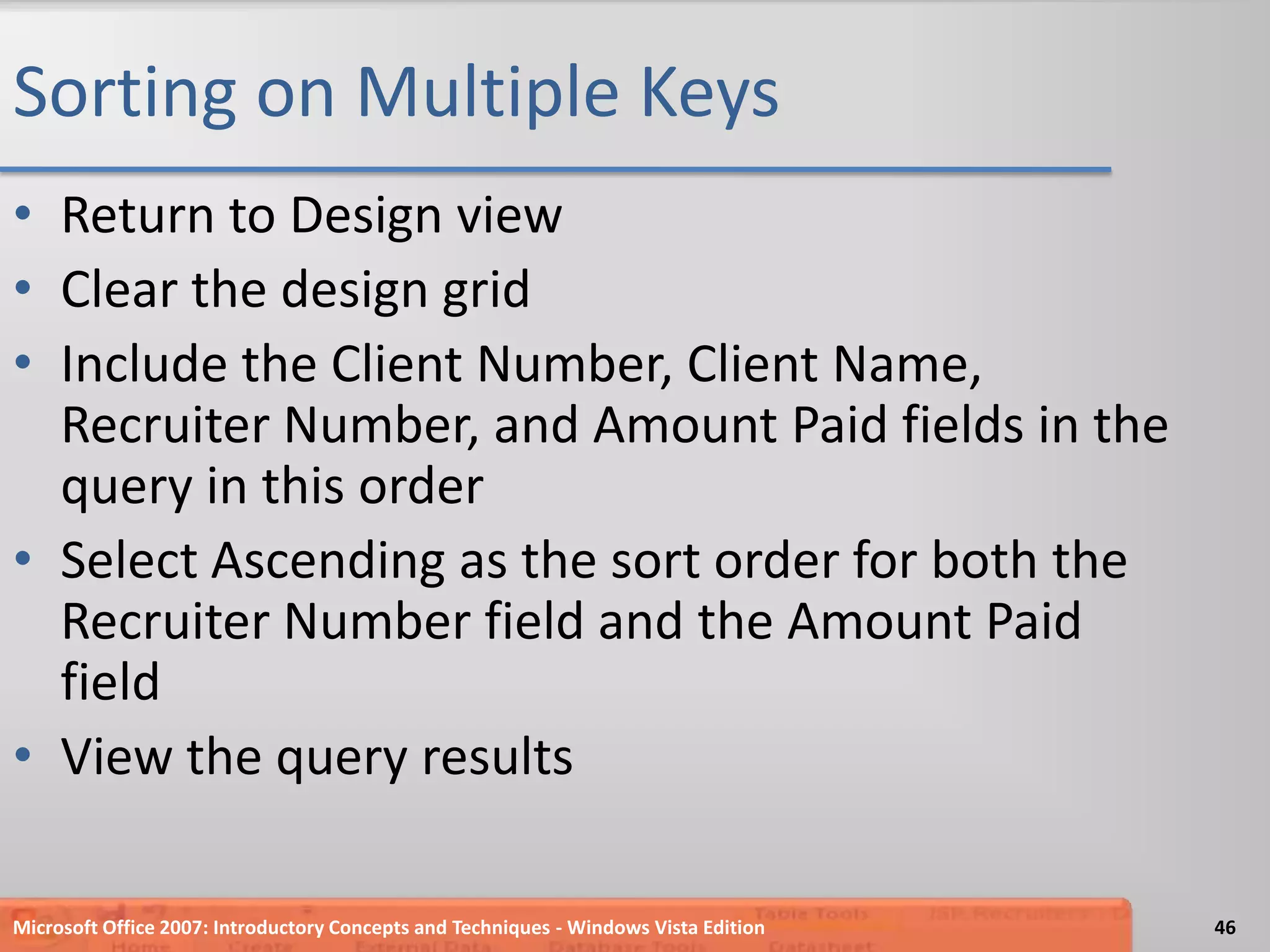 Sorting on Multiple KeysReturn to Design viewClear the design gridInclude the Client Number, Client Name, Recruiter Number, and Amount Paid fields in the query in this orderSelect Ascending as the sort order for both the Recruiter Number field and the Amount Paid fieldView the query resultsMicrosoft Office 2007: Introductory Concepts and Techniques - Windows Vista Edition46