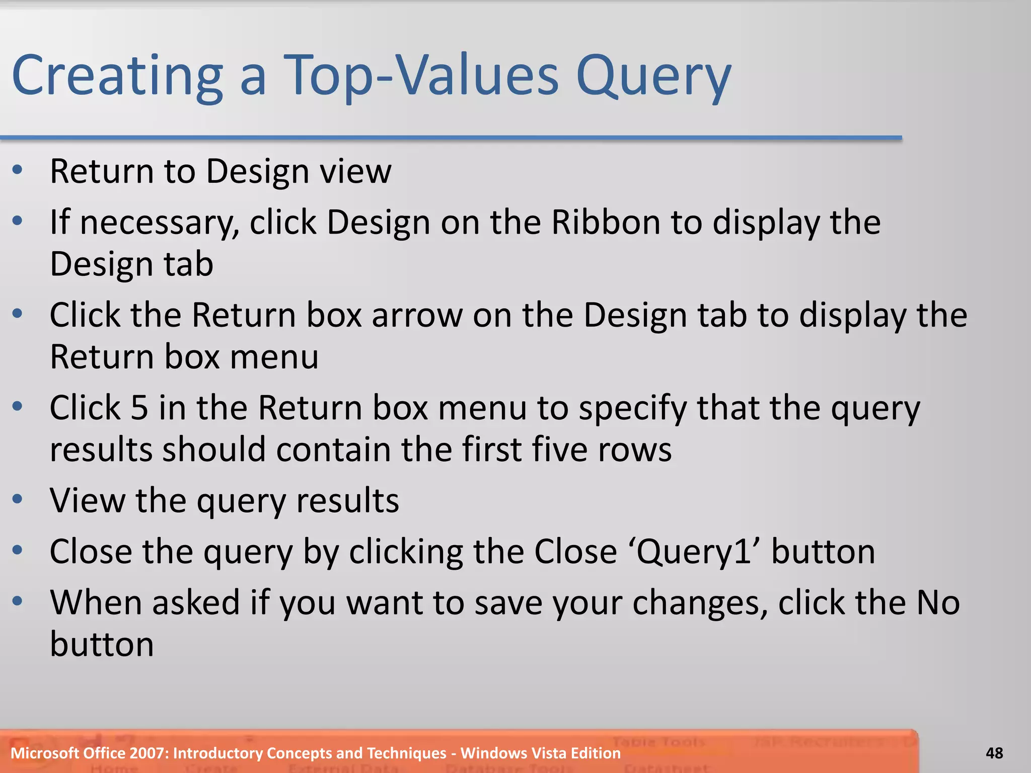 Creating a Top-Values QueryReturn to Design viewIf necessary, click Design on the Ribbon to display the Design tabClick the Return box arrow on the Design tab to display the Return box menuClick 5 in the Return box menu to specify that the query results should contain the first five rowsView the query resultsClose the query by clicking the Close ‘Query1’ buttonWhen asked if you want to save your changes, click the No buttonMicrosoft Office 2007: Introductory Concepts and Techniques - Windows Vista Edition48